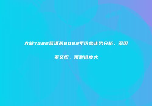 大益7582普洱茶2023年价格走势分析：多因素交织，预测难度大