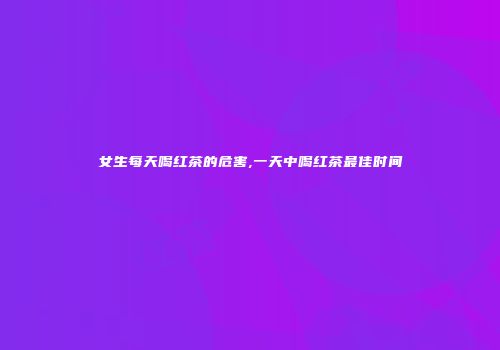 女生每天喝红茶的危害,一天中喝红茶最佳时间
