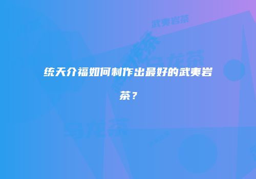 统天介福如何制作出最好的武夷岩茶？