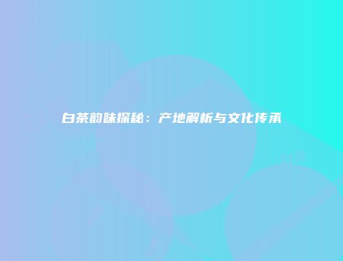 白茶韵味探秘：产地解析与文化传承
