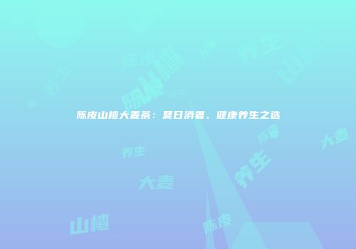 陈皮山楂大麦茶：夏日消暑、健康养生之选