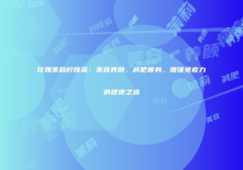 玫瑰茉莉柠檬茶：美容养颜、减肥瘦身、增强免疫力的健康之选