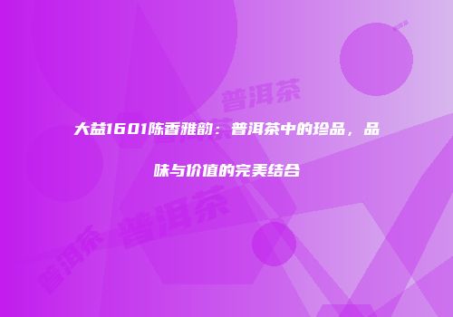 大益1601陈香雅韵：普洱茶中的珍品，品味与价值的完美结合