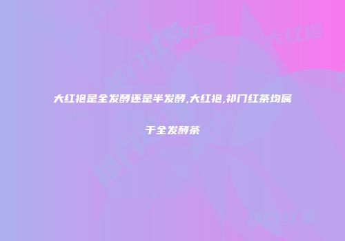 大红袍是全发酵还是半发酵,大红袍,祁门红茶均属于全发酵茶