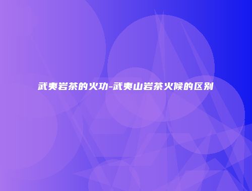 武夷岩茶的火功-武夷山岩茶火候的区别