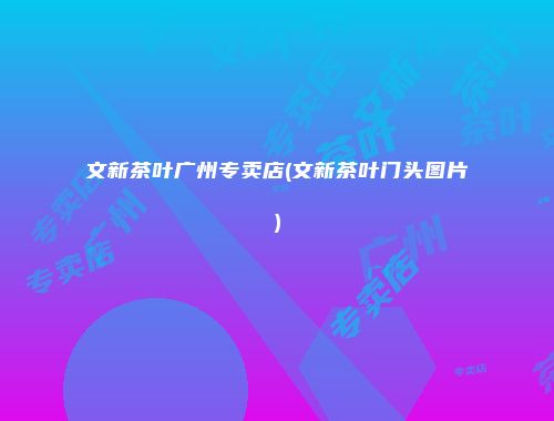 文新茶叶广州专卖店(文新茶叶门头图片)