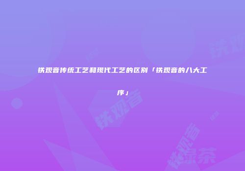 铁观音传统工艺和现代工艺的区别「铁观音的八大工序」