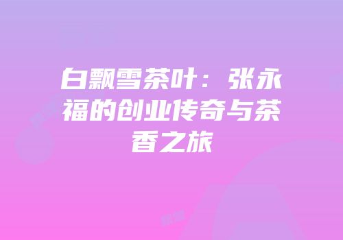 白飘雪茶叶：张永福的创业传奇与茶香之旅