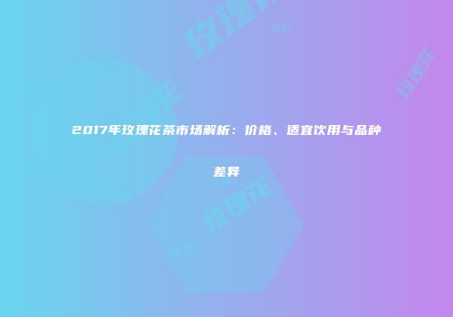 2017年玫瑰花茶市场解析：价格、适宜饮用与品种差异