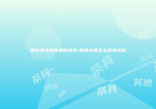 如何清洗茶杯里的茶垢-陶瓷茶具怎么清洗茶垢