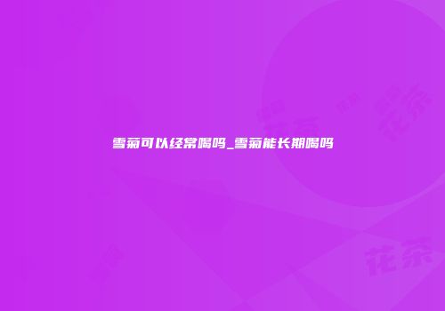 雪菊可以经常喝吗_雪菊能长期喝吗
