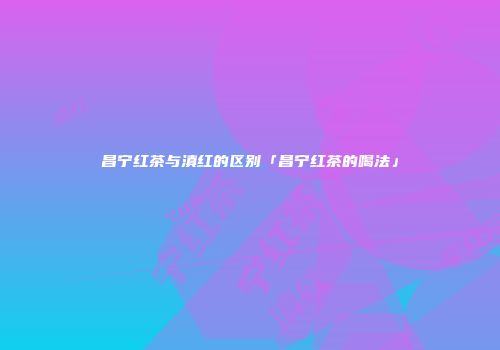 昌宁红茶与滇红的区别「昌宁红茶的喝法」