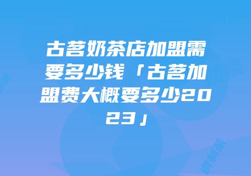 古茗奶茶店加盟需要多少钱「古茗加盟费大概要多少2023」