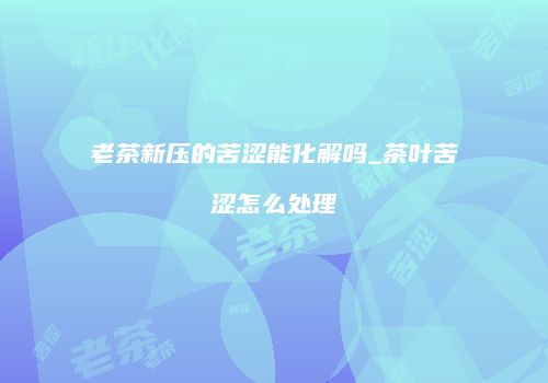老茶新压的苦涩能化解吗_茶叶苦涩怎么处理