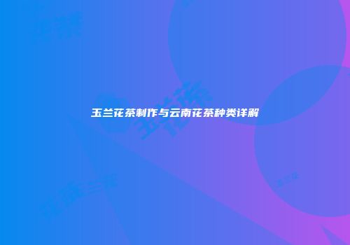 玉兰花茶制作与云南花茶种类详解