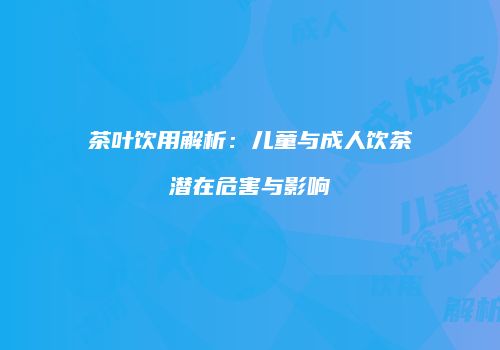 茶叶饮用解析：儿童与成人饮茶潜在危害与影响