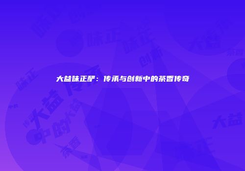 大益味正酽：传承与创新中的茶香传奇