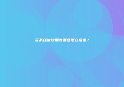 花茶经常饮用有哪些潜在危害？