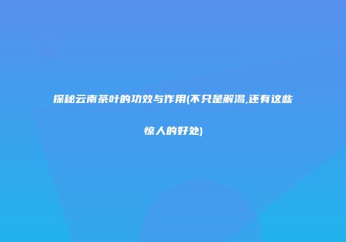 探秘云南茶叶的功效与作用(不只是解渴,还有这些惊人的好处)