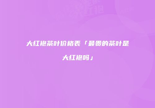 大红袍茶叶价格表「最贵的茶叶是大红袍吗」