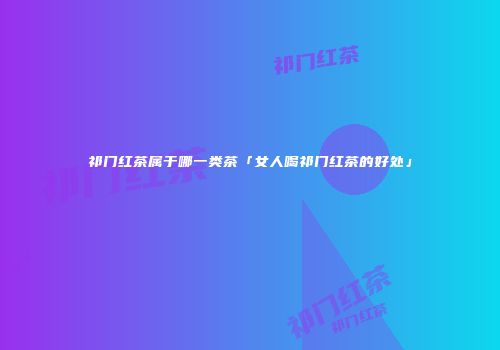 祁门红茶属于哪一类茶「女人喝祁门红茶的好处」