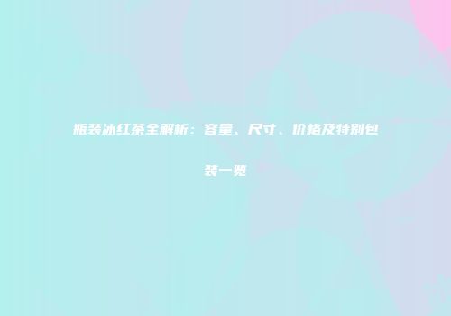 瓶装冰红茶全解析：容量、尺寸、价格及特别包装一览