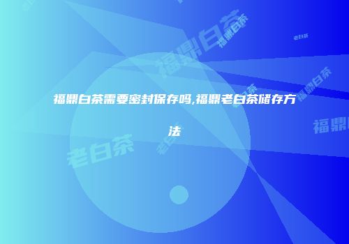 福鼎白茶需要密封保存吗,福鼎老白茶储存方法