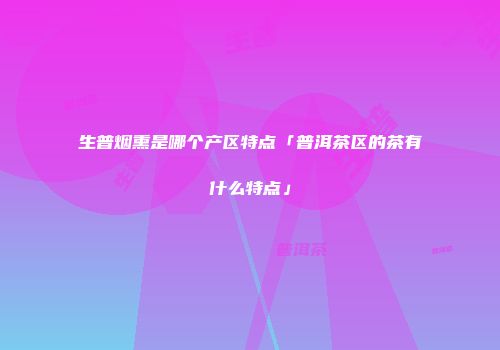 生普烟熏是哪个产区特点「普洱茶区的茶有什么特点」