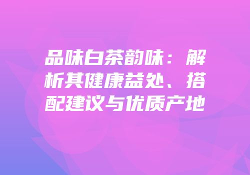 品味白茶韵味：解析其健康益处、搭配建议与优质产地