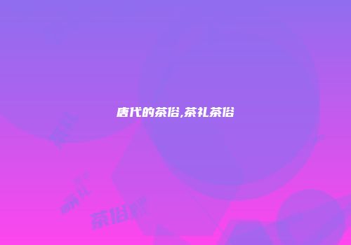 唐代的茶俗,茶礼茶俗