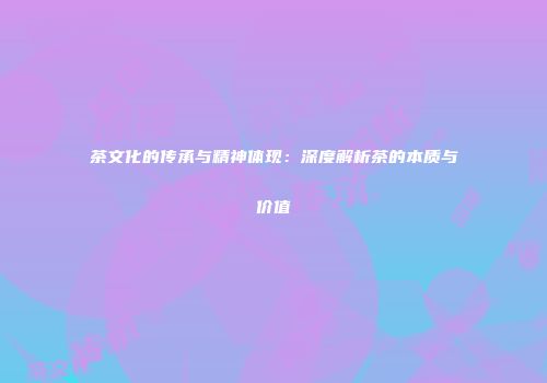 茶文化的传承与精神体现：深度解析茶的本质与价值
