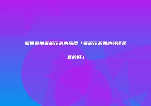 如何鉴别茉莉花茶的品质「茉莉花茶圆的好还是直的好」
