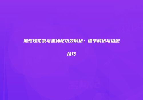 黑玫瑰花茶与黑枸杞功效解析：细节解析与搭配技巧