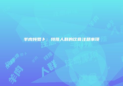 羊肉炖萝卜：特殊人群的饮食注意事项