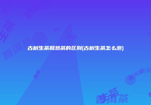古树生茶和熟茶的区别(古树生茶怎么泡)