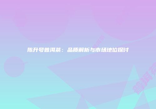 陈升号普洱茶：品质解析与市场地位探讨