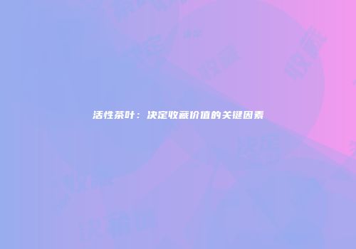 活性茶叶：决定收藏价值的关键因素