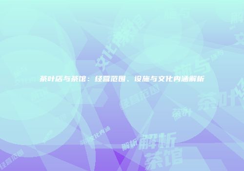 茶叶店与茶馆：经营范围、设施与文化内涵解析