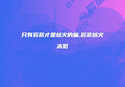 只有岩茶才是焙火的嘛,岩茶焙火高低
