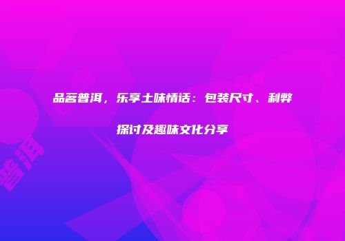 品茗普洱，乐享土味情话：包装尺寸、利弊探讨及趣味文化分享