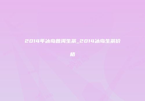 2014年冰岛普洱生茶_2014冰岛生茶价格