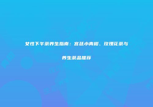 女性下午茶养生指南：宫廷小青柑、玫瑰花茶与养生茶品推荐