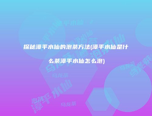 探秘漳平水仙的泡茶方法(漳平水仙是什么茶漳平水仙怎么泡)
