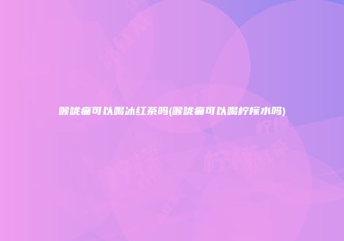 喉咙痛可以喝冰红茶吗(喉咙痛可以喝柠檬水吗)