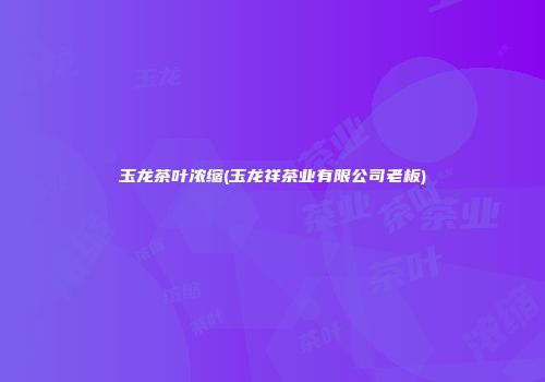 玉龙茶叶浓缩(玉龙祥茶业有限公司老板)