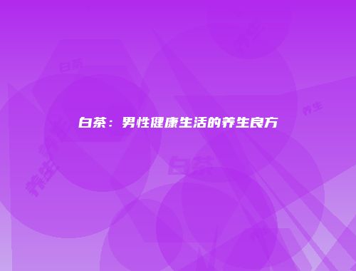 白茶：男性健康生活的养生良方