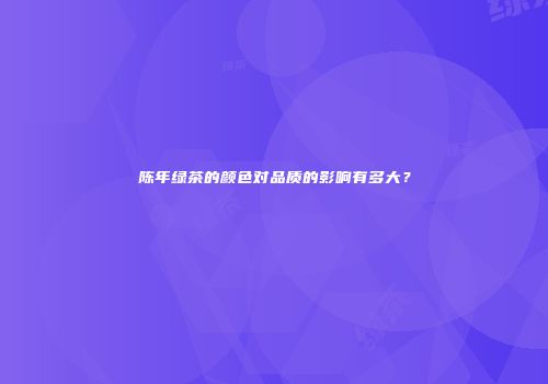 陈年绿茶的颜色对品质的影响有多大？