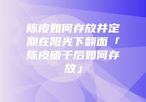 陈皮如何存放并定期在阳光下翻面「陈皮晒干后如何存放」