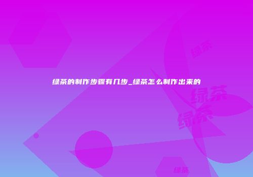 绿茶的制作步骤有几步_绿茶怎么制作出来的