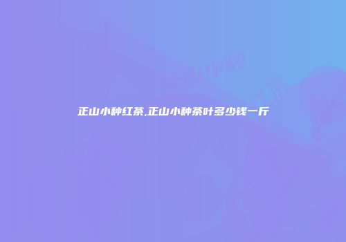 正山小种红茶,正山小种茶叶多少钱一斤